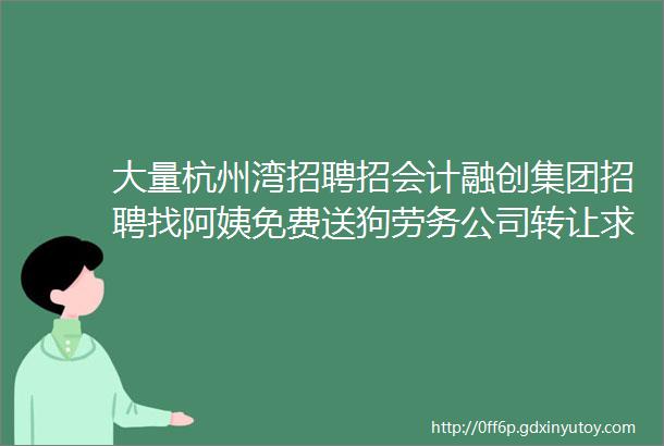 大量杭州湾招聘招会计融创集团招聘找阿姨免费送狗劳务公司转让求职交友拼车二手打听宠物房源出租求租